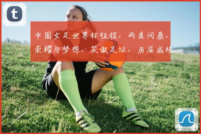 中国女足世界杯征程，两度问鼎，荣耀与梦想，笑傲足坛，历届成绩一览无余。