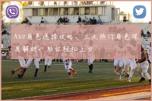 Axe角色选择攻略，三大热门角色深度解析，助你轻松上分