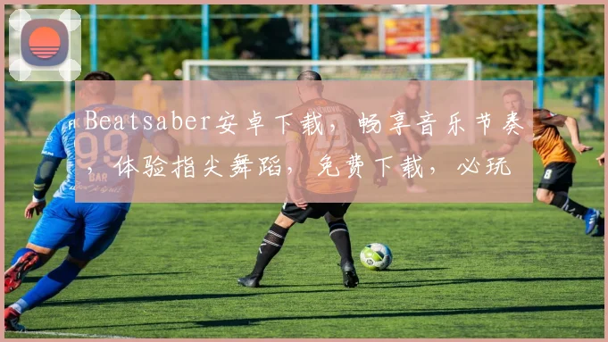 Beatsaber安卓下载，畅享音乐节奏，体验指尖舞蹈，免费下载，必玩游戏，三款推荐