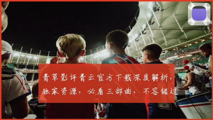 青草影评青云官方下载深度解析，独家资源，必看三部曲，不容错过