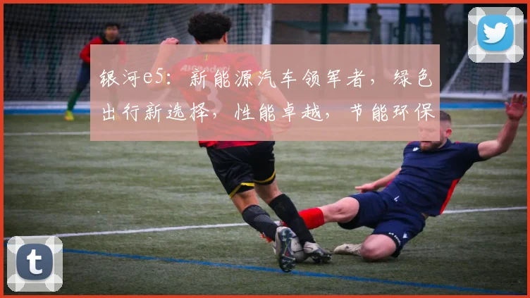 银河e5：新能源汽车领军者，绿色出行新选择，性能卓越，节能环保，值得信赖