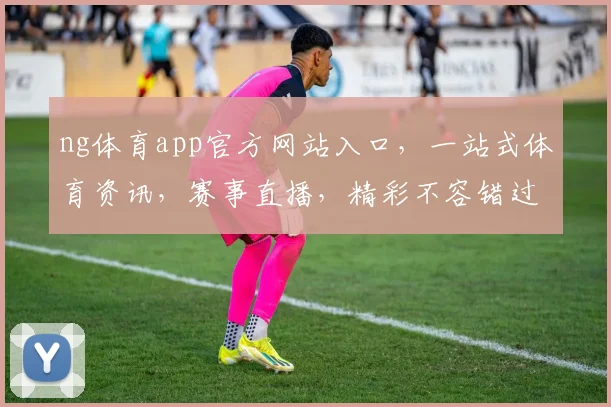 ng体育app官方网站入口，一站式体育资讯，赛事直播，精彩不容错过，三大功能，一网打尽